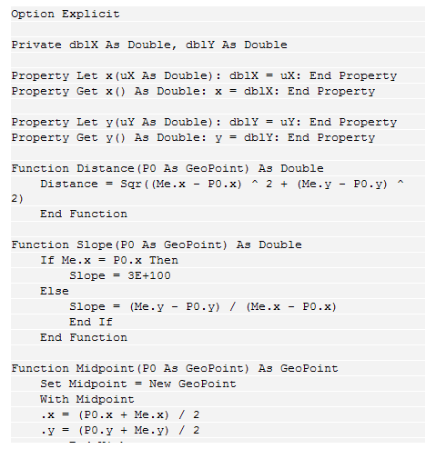 Text Box: Option Explicit
 
Private dblX As Double, dblY As Double
 
Property Let x(uX As Double): dblX = uX: End Property
Property Get x() As Double: x = dblX: End Property
 
Property Let y(uY As Double): dblY = uY: End Property
Property Get y() As Double: y = dblY: End Property
 
Function Distance(P0 As GeoPoint) As Double
    Distance = Sqr((Me.x - P0.x) ^ 2 + (Me.y - P0.y) ^ 2)
    End Function
 
Function Slope(P0 As GeoPoint) As Double
    If Me.x = P0.x Then
        Slope = 3E+100
    Else
        Slope = (Me.y - P0.y) / (Me.x - P0.x)
        End If
    End Function
 
Function Midpoint(P0 As GeoPoint) As GeoPoint
    Set Midpoint = New GeoPoint
    With Midpoint
    .x = (P0.x + Me.x) / 2
    .y = (P0.y + Me.y) / 2
        End With
    End Function
 
