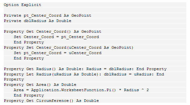 Text Box: Option Explicit
 
Private pt_Center_Coord As GeoPoint
Private dblRadius As Double
 
Property Get Center_Coord() As GeoPoint
    Set Center_Coord = pt_Center_Coord
    End Property
Property Set Center_Coord(uCenter_Coord As GeoPoint)
    Set pt_Center_Coord = uCenter_Coord
    End Property
 
Property Get Radius() As Double: Radius = dblRadius: End Property
Property Let Radius(uRadius As Double): dblRadius = uRadius: End Property
Property Get Area() As Double
    Area = Application.WorksheetFunction.Pi() * Radius ^ 2
    End Property
Property Get Circumference() As Double
    Circumference = 2 * Application.WorksheetFunction.Pi() * Radius
    End Property
