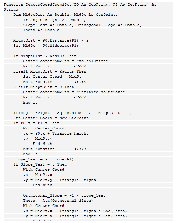 Text Box: Function CenterCoordfrom2Pts(P0 As GeoPoint, P1 As GeoPoint) As String
    Dim MidptDist As Double, MidPt As GeoPoint, _
        Triangle_Height As Double, _
        Slope_Test As Double, Orthogonal_Slope As Double, _
        Theta As Double
    
    MidptDist = P0.Distance(P1) / 2
    Set MidPt = P0.Midpoint(P1)
    
    If MidptDist > Radius Then
        CenterCoordfrom2Pts = "no solution"
        Exit Function       '<<<<<
    ElseIf MidptDist = Radius Then
        Set Center_Coord = MidPt
        Exit Function       '<<<<<
    ElseIf MidptDist = 0 Then
        CenterCoordfrom2Pts = "infinite solutions"
        Exit Function       '<<<<<
        End If
 
    Triangle_Height = Sqr(Radius ^ 2 - MidptDist ^ 2)
    Set Center_Coord = New GeoPoint
    If P0.x = P1.x Then
        With Center_Coord
        .x = P0.x + Triangle_Height
        .y = MidPt.y
            End With
        Exit Function       '<<<<<
        End If
    Slope_Test = P0.Slope(P1)
    If Slope_Test = 0 Then
        With Center_Coord
        .x = MidPt.x
        .y = MidPt.y + Triangle_Height
            End With
    Else
        Orthogonal_Slope = -1 / Slope_Test
        Theta = Atn(Orthogonal_Slope)
        With Center_Coord
        .x = MidPt.x + Triangle_Height * Cos(Theta)
        .y = MidPt.y + Triangle_Height * Sin(Theta)
            End With
        End If
    End Function
 
