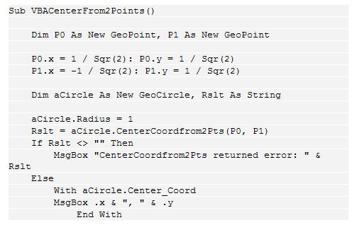 Text Box: Sub VBACenterFrom2Points()
    
    Dim P0 As New GeoPoint, P1 As New GeoPoint
    
    P0.x = 1 / Sqr(2): P0.y = 1 / Sqr(2)
    P1.x = -1 / Sqr(2): P1.y = 1 / Sqr(2)
    
    Dim aCircle As New GeoCircle, Rslt As String
    
    aCircle.Radius = 1
    Rslt = aCircle.CenterCoordfrom2Pts(P0, P1)
    If Rslt <> "" Then
        MsgBox "CenterCoordfrom2Pts returned error: " & Rslt
    Else
        With aCircle.Center_Coord
        MsgBox .x & ", " & .y
            End With
        End If
    End Sub
