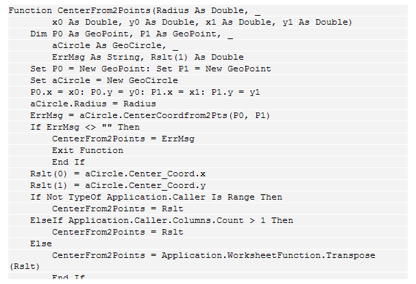 Text Box: Function CenterFrom2Points(Radius As Double, _
        x0 As Double, y0 As Double, x1 As Double, y1 As Double)
    Dim P0 As GeoPoint, P1 As GeoPoint, _
        aCircle As GeoCircle, _
        ErrMsg As String, Rslt(1) As Double
    Set P0 = New GeoPoint: Set P1 = New GeoPoint
    Set aCircle = New GeoCircle
    P0.x = x0: P0.y = y0: P1.x = x1: P1.y = y1
    aCircle.Radius = Radius
    ErrMsg = aCircle.CenterCoordfrom2Pts(P0, P1)
    If ErrMsg <> "" Then
        CenterFrom2Points = ErrMsg
        Exit Function
        End If
    Rslt(0) = aCircle.Center_Coord.x
    Rslt(1) = aCircle.Center_Coord.y
    If Not TypeOf Application.Caller Is Range Then
        CenterFrom2Points = Rslt
    ElseIf Application.Caller.Columns.Count > 1 Then
        CenterFrom2Points = Rslt
    Else
        CenterFrom2Points = Application.WorksheetFunction.Transpose(Rslt)
        End If
    End Function
 
